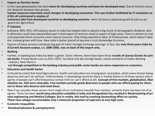 • Impact on Services Sector
• In this case globalization has been boon for developing countries and bane for developed ones. Due to historic econo
mic disparity between two groups,
human resources have been much cheaper in developing economies. This was further facilitated by IT revolution an
d this all culminated in exodus of
numerous jobs from developed countries to developing countries. Here US have to jealously guard its jobs as we
guard our agriculture.
• IT industry
• Software, BPO, KPO, LPO industry boom in India has helped India to absorb a big chunk of demographic dividend, whic
h otherwise could have wasted.Best part is that export of services result in export of high value. There is almost no mat
erial exported which consume some natural resource. Only thing,exported is labor of Professionals, which doesn’t depl
ete, instead grows with time. Now India is better placed to become a truly Knowledge Economy.
• Exports of these services constitute big part of India’s foreign Exchange earnings. In fact, the only three years India ha
d Current Account surplus, I.e. 2000-2002, was on back of this export only.
• Banking
• Further, in banking too India has been a gainer. Since reforms, there have been three rounds of License Grants for priv
ate banks. Private Banks such as,ICICI, HDFC, Yes Bank and also foreign banks, raised standards of Indian Banking
Industry. Now there is
cut through competition in the banking industry,and public sector banks are more responsive to customers.
• Education and Health Sector
• It should be noted that food (Agriculture), Health and education are among basic necessities, which every human being
deserves and can’t do without. Unfortunately, in developing countries there is market failure in all these sectors and m
ajority of people can’t afford beyond,a certain limit (or can’t afford at all). Concept of free markets, globalization, liber
alization etc. fails here miserably. Free markets provide goods &services to people who can afford paying for them,
not to those who deserve and need these.
• Now if we consider these sectors from angle of our inclination towards free markets, certainly there has been lot of pr
ogress. There has been world class,education available in India and Deregulation has resulted in Mushrooming of pri
vate engineering and Medical Colleges. But in reality, this had far,reaching devastating effect on society.
These new colleges accommodate only a miniscule proportion of aspirants at very high costs.
• Economic inequalities
• Deindustrialisation & unemployment
 