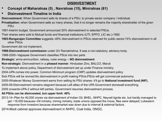   DISINVESTMENT
 Concept of Maharatnas (5) , Navratnas (15), Miniratnas (61)
 Disinvestment Timeline in India
Disinvestment: When Government sells its shares of a PSU, to private sector company / individual.
Privatization: when Government sells so many shares, that it no longer remains the majority shareholder of the given 
PSU.
1991­Interim budget, Government announced 20% disinvestment in selected PSUs.
Their shares were sold to Mutual funds and financial institutions (UTI, EPFO, LIC etc.)­1992
1993-Rangarajan Committee suggests:­49% disinvestment in PSUs reserved for public sector;74% disinvestment in all 
other PSUs
Government did not implement.
1996-Disinvestment commission under GV Ramakrishna. It was a non­statutory, advisory body.
1998­2000­­Vajpayee Government classifies PSUs into two parts
Strategic: arms­ammunition, railway, nuke energy – NO disinvestment
Non-strategic: Disinvestment in a phased manner. Hindustan Zinc, BALCO, Maruti
To implement above policy, Department of disinvestment set up under Finance ministry. 
2004­UPA comes into power, Common Minimum program (CMP) updates disinvestment policy
Sick PSUs will be revived;No disinvestment in profit making PSUs;PSUs will get commercial autonomy
2005­Whatever Money Government earns from selling its PSU shares­ it’ll go to National investment fund (NIF). 
2005­09­Disinvestment remains stagnant because Left allies of the UPA Government stonewall everything.
2009 onwards­UPA­2 without left parties. Government resumes disinvestment process.
All PSUs can be disinvested, but upper limit: 49%
2013­14­­Plan for 40,000 crores via disinvestment of Indian Oil, BHEL, NHPC, Neyveli lignite etc. but hardly managed to 
get ~16,000 because­­Oil ministry, mining ministry, trade unions opposed the move, files were delayed; Lukewarm 
response from investors because sharemarket was down due to internal & external factors.
2014­Modi cabinet approves disinvestment in NHPC, Coal India, ONGC.
 