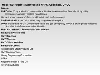   
  Modi PSU-reform1: Disinvesting NHPC, Coal India, ONGC
Issues-
NHPC­Has 20 hydroelectric power stations.;Unable to recover dues from electricity utility 
companies= company making huge losses.
Hence it share price won’t fetch truckload of cash to Government.
Coal India Ltd­Labour union strike may bring down share price. 
ONGC­Maharatna PSU­If Government clears the gas price policy, ONGC’s share prices will go up 
(And after that Government should sell it­
Modi PSU-reform2: Revive 5 and shut down 6
Hindustan Photo Films
HMT Bearings
HMT Watches
HMT Chinar Watches
Hindustan Cables.
Tungabhadra Steel Products Ltd
HMT Machine Tools
Heavy Engineering Corporation
NEPA
Nagaland Paper & Pulp Co
Triveni Structurals
 