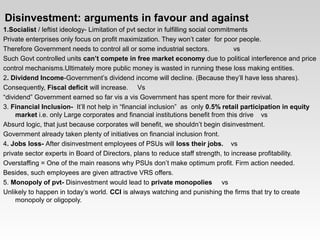   
 Disinvestment: arguments in favour and against
1.Socialist / leftist ideology­ Limitation of pvt sector in fulfilling social commitments
Private enterprises only focus on profit maximization. They won’t cater  for poor people.
Therefore Government needs to control all or some industrial sectors.             vs
Such Govt controlled units can’t compete in free market economy due to political interference and price
control mechanisms.Ultimately more public money is wasted in running these loss making entities.
2. Dividend Income­Government’s dividend income will decline. (Because they’ll have less shares).
Consequently, Fiscal deficit will increase.     Vs
“dividend” Government earned so far vis a vis Government has spent more for their revival.
3. Financial Inclusion-  It’ll not help in “financial inclusion”  as  only 0.5% retail participation in equity 
market i.e. only Large corporates and financial institutions benefit from this drive    vs
Absurd logic, that just because corporates will benefit, we shouldn’t begin disinvestment.
Government already taken plenty of initiatives on financial inclusion front.
4. Jobs loss- After disinvestment employees of PSUs will loss their jobs.    vs
private sector experts in Board of Directors, plans to reduce staff strength, to increase profitability.
Overstaffing = One of the main reasons why PSUs don’t make optimum profit. Firm action needed.
Besides, such employees are given attractive VRS offers.
5. Monopoly of pvt- Disinvestment would lead to private monopolies     vs
Unlikely to happen in today’s world. CCI is always watching and punishing the firms that try to create 
monopoly or oligopoly.
 