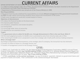 CURRENT AFFAIRSDIPAM-DEPARTMENT OF INVESTMENT AND PUBLIC ASSET MANAGEMENT
 In order to revive strategic stake sale of PSUs, the Department of Disinvestment, has been renamed as the Department
of Investment and Public Asset Management (DIPAM).
 Department of Disinvestment was carved out of the Finance Ministry in 1999.
New Responsibilities
 The government has also redefined the responsibilities to include efficient management of the government investment
in CPSEs through capital restructuring, dividend, bonus shares and monetization of idle assets.
 Public asset management would also include buyback of shares.
Objectives of disinvestment
 To reduce the financial burden on the Government.
 To improve public finances.
 To introduce, competition and market discipline.
 To fund growth.
 To encourage wider share of ownership.
 To depoliticize non-essential services.
Targets
 The government aims to collect Rs 56,500 crore through disinvestment in PSUs in the next fiscal, 2016-17.
 Of the total budgeted proceeds, Rs 36,000 crore is estimated to come from minority stake sale in PSUs.
 The remaining Rs 20,500 crore is projected to come from strategic sale in both profit and loss-making companies.
What is Strategic Sale?
According to Department of Disinvestment, In the strategic sale of a company, the transaction has two elements:
 Transfer of a block of shares to a Strategic Partner and
 Transfer of management control to the Strategic Partner
CPSE- 
 ONGC Ltd, Coal India Ltd, NTPC Ltd, the National Mineral Development Corporation (NMDC) Ltd and Power 
Finance Corporation Ltd were top 5 profIt-making CPSEs  during 2014­15, whereas Bharat Sanchar Nigam Ltd, 
Air India Ltd, Mahanagar Telephone Nigam Ltd, Hindustan Photo Films Manufacturing Company Ltd &Mangalore 
Refinery and Petrochemicals Ltd were  top 5 loss-making CPSEs.
 CPSEs contribute  to the central exchequer  by way of dividend  payment, interest on government loans and 
payment of taxes and duties. Their contribution to the central exchequer decreased.
 
