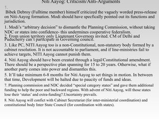 Niti Aayog: Criticism/Anti-Arguments
1.
Bibek Debroy (Fulltime member) himself criticized the vaguely worded press-release
on Niti-Aayog formation. Modi should have specfically pointed out its functions and
jurisdiction.
1. Modi’s “arbitrary decision” to dismantle the Planning Commission, without taking
NDC or states into confidence- this undermines cooperative federalism.
2. From union territory only Lieutenant Governors invited. CM of Delhi and
Puducherry can’t participate in Governing council.
3. Like PC, NITI Aayog too is a non-Constitutional, non-statutory body formed by a
cabinet resolution. It is not accountable to parliament, and if line-ministries fail to
achieve targets, NITI Aayog cannot punish them.
4. Niti Aayog should have been created through a legal/Constitutional amendment.
There should be a perspective plan spanning for 15 to 20 years. Otherwise, what if
another party comes into power and dismantles this.
5. It’ll take minimum 6-8 months for Niti Aayog to set things in motion. In between
that time, Development will be halted due to paucity of funds and ideas.
7. Planning commission and NDC decided “special category states” and gave them additional
funding to help the poor and backward regions. With advent of Niti Aayog, will those states
lose their ‘status’ and extra-funding?.Uncertainty prevails.
8. Niti Aayog will confict with Cabinet Secretariat (for inter-ministerial coordination) and
constitutional body Inter State Council (for coordination with states).
 