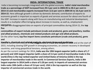 INDIA- INTERNATIONAL TRADE
India is becoming increasingly integrated with the global economy. India’s total merchandise
trade as a percentage of GDP increased from 29.5 per cent in 2004-05 to 40.2 per cent in
2014-15 and merchandise exports increased from 12.6 per cent in 2004-05 to 16.4 per cent in
2014-15. Here although growth is driven by domestic demand, contribution of exports to
economic growth is important as exports of goods and services account for about one fourth of
the GDP. Increase in exports along with focus on manufacturing and industrial development,
results in a multiplier effect bringing about increase in income, as well as, employment
generation.- As per the disaggregated data on exports of principal commodities during 2014-15, the top
five
commodities of export include petroleum (crude and products), gems and jewellery, textiles
and allied products, chemicals and related products and agri and allied products.
On the other hand, top five import items constitute petroleum (crude and products), gems
and
jewellery, chemicals and related products, electronic items and machinery.-Several factors contributed to the sluggishness of trade and output in 2014 and at the start of
2015, including slowing GDP growth in emerging economies, an uneven recovery in developed
countries, and rising geopolitical tensions, among others.
As per the current rankings for 2014, India was the 19th largest exporter (with a share of 1.7
percent) and 12th largest importer (with a share of 2.4 per cent) of merchandise trade in the
world.China is the top ranked exporter and United States of America (USA) is the top
importer of merchandise trade in the world. In Commercial Services Exports, India is 8th
largest exporter in 2014 (with a share of 3.20 per cent). In imports of commercial services
India ranks 10th (with a share of 2.6 per cent). USA is the top exporter as well as the top
importer of commercial services trade in the world.
 