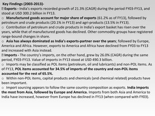 Key Findings (2003-2013)-
 Exports - India’s exports recorded growth of 21.3% (CAGR) during the period FY03-FY13, and
stood at USD 300.2 billion in FY13.
o Manufactured goods account for major share of exports (61.2% as of FY13), followed by
petroleum and crude products (20.1% in FY13) and agri-products (13.5% in FY13).
o Contribution of petroleum and crude products in India’s export basket has risen over the
years, while that of manufactured goods has declined. Other commodity groups have registered
range-bound changes in share.
o Asia has always dominated as India’s exports-partner over the years; followed by Europe,
America and Africa. However, exports to America and Africa have declined from FY03 to FY13
and increased with Asia instead.
 Imports - The country’s imports, on the other hand, grew by 26.0% (CAGR) during the same
period, FY03-FY13. Value of imports in FY13 stood at USD 490.3 billion.
o Imports may be classified as POL items (petroleum, oil and lubricants) and non-POL items. As
of FY13, POL items accounted for 34.5% of imports of the country and non-POL items
accounted for the rest of 65.5%.
o Within non-POL items, capital products and chemicals (and chemical related) products have
been important.
o Import sourcing appears to follow the same country composition as exports. India imports
the most from Asia, followed by Europe and America. Imports from both Asia and America to
India have increased, however from Europe has declined in FY13 (when compared with FY03).
 