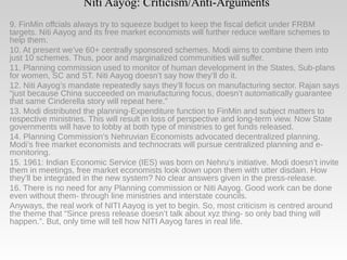 Niti Aayog: Criticism/Anti-Arguments
9. FinMin offcials always try to squeeze budget to keep the fiscal deficit under FRBM
targets. Niti Aayog and its free market economists will further reduce welfare schemes to
help them.
10. At present we’ve 60+ centrally sponsored schemes. Modi aims to combine them into
just 10 schemes. Thus, poor and marginalized communities will suffer.
11. Planning commission used to monitor of human development in the States, Sub-plans
for women, SC and ST. Niti Aayog doesn’t say how they’ll do it.
12. Niti Aayog’s mandate repeatedly says they’ll focus on manufacturing sector. Rajan says
“just because China succeeded on manufacturing focus, doesn’t automatically guarantee
that same Cinderella story will repeat here.”
13. Modi distributed the planning-Expenditure function to FinMin and subject matters to
respective ministries. This will result in loss of perspective and long-term view. Now State
governments will have to lobby at both type of ministries to get funds released.
14. Planning Commission’s Nehruvian Economists advocated decentralized planning.
Modi’s free market economists and technocrats will pursue centralized planning and e-
monitoring.
15. 1961: Indian Economic Service (IES) was born on Nehru’s initiative. Modi doesn’t invite
them in meetings, free market economists look down upon them with utter disdain. How
they’ll be integrated in the new system? No clear answers given in the press-release.
16. There is no need for any Planning commission or Niti Aayog. Good work can be done
even without them- through line ministries and interstate councils.
Anyways, the real work of NITI Aayog is yet to begin. So, most criticism is centred around
the theme that “Since press release doesn’t talk about xyz thing- so only bad thing will
happen.”. But, only time will tell how NITI Aayog fares in real life.
 