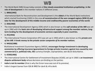 WB
• The World Bank (WB) Group today consists of five closely associated institutions propitiating in the
role of development in the member nations in different areas.
• 1. IBRD(1945)
International Bank for Reconstruction and Development is the oldest of the World Bank institutions
which started functioning (1945) in the area of reconstruction of the war-ravaged regions (WW II) and
later for the development of the middle-income and creditworthy poorer economies of the world.
• 2. IDA(1960)
• The International Development Agency (IDA) which is also known as the soft window of the WB was set
up in 1960 with the basic aim of developing infrastructural support among the member nations, long-
term lending for the development of economic services especially in poor countries.
• 3. IFC(1956)
• The International Finance Corporation (IFC) was set up in 1956 which is also known as the private arm
of the WB. It lends money to the private sector companies of its member nations.
• 4. MIGA(1988)
Multilateral Investment Guarantee Agency (MIGA), encourages foreign investment in developing
economies by offering insurance (guarantees) to foreign private investors against loss caused by non-
commercial (i.e. political) risks, like currency transfer, expropriation, war &civil disturbance.
• 5. ICSID(1966)
• The International Centre for Settlement of Investment Disputes (ICSID), set up in 1966 is an investment
dispute settlement body whose decisions are binding on the parties.
• India is not its member (that is why the Enron issue was out of its preview).
• India is largest loanee from IDA & IBRD for devlt & infra devlt.
 