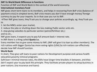IMF Vs World Bank Difference in functions
Function of IMF and World Bank in the context of the world economy.
International monetary Fund
IMF gives short-term loans to its members, and helps in recovering from BoP crisis (balance of
payment crisis).In simplest terms, BoP crisis means you don’t have enough money/ foreign
currency to pay for your imports. So in that case you run to IMF.
→Then IMF gives loans, they’ll ask you to change your policies accordingly. eg. they’ll ask you
to
1. let the MNCs enter your market,
2. reduce the jobs or shutting down the loss making Public sector units etc.
3. stop giving subsidies to particular section (petrol/fertilizer etc.)
and so on…
IMF gives loans, it expects you to pay full amount back + interest rate.
In IMF there is a thing called Quota i.e.
Every member has to give some money to IMF, (IMF will give it to loan as other members). The
rich nations with bigger Quota has more voting rights (USA).So rich nations can effectively
decide how IMF should function.
World Bank
In short, They give soft loans to poor nations for Development purpose and various health
education,poverty removal programs.
Soft loan= minimal interest rates, the EMIs have longer time brackets in between, and they
don’t expect your to pay back the principle. They facilitate private players to setup business in
poor nations. (via insurance and loans)
 