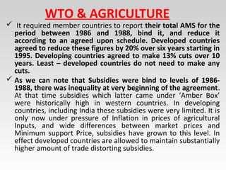 WTO & AGRICULTURE
 It required member countries to report their total AMS for the
period between 1986 and 1988, bind it, and reduce it
according to an agreed upon schedule. Developed countries
agreed to reduce these figures by 20% over six years starting in
1995. Developing countries agreed to make 13% cuts over 10
years. Least – developed countries do not need to make any
cuts.
 As we can note that Subsidies were bind to levels of 1986-
1988, there was inequality at very beginning of the agreement.
At that time subsidies which latter came under ‘Amber Box’
were historically high in western countries. In developing
countries, including India these subsidies were very limited. It is
only now under pressure of Inflation in prices of agricultural
Inputs, and wide differences between market prices and
Minimum support Price, subsidies have grown to this level. In
effect developed countries are allowed to maintain substantially
higher amount of trade distorting subsidies.
 
