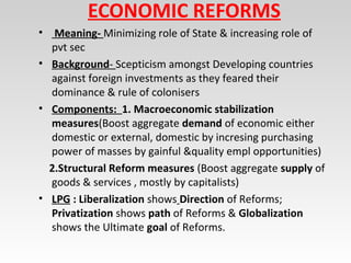 ECONOMIC REFORMS
• Meaning- Minimizing role of State & increasing role of
pvt sec
• Background- Scepticism amongst Developing countries
against foreign investments as they feared their
dominance & rule of colonisers
• Components: 1. Macroeconomic stabilization
measures(Boost aggregate demand of economic either
domestic or external, domestic by incresing purchasing
power of masses by gainful &quality empl opportunities)
2.Structural Reform measures (Boost aggregate supply of
goods & services , mostly by capitalists)
• LPG : Liberalization shows Direction of Reforms;
Privatization shows path of Reforms & Globalization
shows the Ultimate goal of Reforms.
 