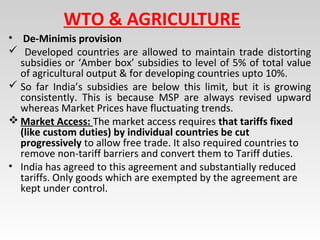 WTO & AGRICULTURE
• De-Minimis provision
 Developed countries are allowed to maintain trade distorting
subsidies or ‘Amber box’ subsidies to level of 5% of total value
of agricultural output & for developing countries upto 10%.
 So far India’s subsidies are below this limit, but it is growing
consistently. This is because MSP are always revised upward
whereas Market Prices have fluctuating trends.
 Market Access: The market access requires that tariffs fixed
(like custom duties) by individual countries be cut
progressively to allow free trade. It also required countries to
remove non-tariff barriers and convert them to Tariff duties.
• India has agreed to this agreement and substantially reduced
tariffs. Only goods which are exempted by the agreement are
kept under control.
 