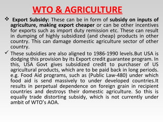 WTO & AGRICULTURE
 Export Subsidy: These can be in form of subsidy on inputs of
agriculture, making export cheaper or can be other incentives
for exports such as import duty remission etc. These can result
in dumping of highly subsidized (and cheap) products in other
country. This can damage domestic agriculture sector of other
country.
 These subsidies are also aligned to 1986-1990 levels.But USA is
dodging this provision by its Export credit guarantee program. In
this, USA Govt gives subsidized credit to purchaser of US
agricultural products, which are to be paid back in long periods.
e.g. Food Aid programs, such as (Public Law-480) under which
food aid is send massively to under developed countries.It
results in perpetual dependence on foreign grain in recipient
countries and destroys their domestic agriculture. So this is
equally trade distorting subsidy, which is not currently under
ambit of WTO’s AOA.
 