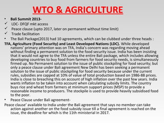 WTO & AGRICULTURE
• Bali Summit 2013-
 LDC- DFQF mkt access
 Peace clause (upto 2017, later on permanent without time limit)
 Trade facilitation
• The Bali Package(2013) had 10 agreements, which can be clubbed under three heads :
TFA, Agriculture (Food Security) and Least Developed Nations (LDC). While developed
nations’ primary attention was on TFA, India’s concern was regarding moving ahead
without finding a permanent solution to the food security issue. India has been insisting
that it would not agree to the TFA unless the entire Bali package, which includes allowing
developing countries to buy food from farmers for food security needs, is simultaneously
firmed up. No Permanent solution to the issue of public stockpiling for food security; but
only a peace clause under Bali agreement New Delhi has been seeking a permanent
solution to the issue of public stockpiling for food security because under the current
rules, subsidies are capped at 10% of value of total production based on 1986-88 prices.
India is close to breaching this on account of high inflation over the past few years. India
wants inflation to be taken into account when calculating subsidy limits. The country
buys rice and wheat from farmers at minimum support prices (MSP) to provide a
reasonable income to producers. The stockpile is used to provide heavily subsidised food
to the poor.
• Peace Clause under Bali agreement-
Peace clause’ available to India under the Bali agreement that says no member can take
action against another on the food subsidy issue till a final agreement is reached on the
issue, the deadline for which is the 11th ministerial in 2017.
 