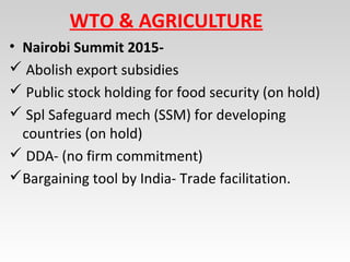 WTO & AGRICULTURE
• Nairobi Summit 2015-
 Abolish export subsidies
 Public stock holding for food security (on hold)
 Spl Safeguard mech (SSM) for developing
countries (on hold)
 DDA- (no firm commitment)
Bargaining tool by India- Trade facilitation.
 