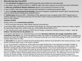 • What did India Gain from WTO?
• 1. India got boom in exports because WTO gradually lowered Barriers internationally.
• 2. Our export was only $33.22 billion in 1998-99, right now India’s exports are worth more than $100 billion
• 3. India won multilateral dispute settlement against such powerful economies as USA
• 4. Due to TRIPS, India had to adopt international standards in Intellectual property rights.
• 5. flow of Foreign investment & technology. (because Foreigners established research labs/ manufacturing
units in India & started selling their products here.)
• 6. Textiles boom (because MFA = Multilateral Fiber Agreement was scrapped under WTO’s Agreement on
Texttile clothings.) otherwise previously UK and other nations had put quantitative limits on Indian Cotton’s
Entry in their market.
• Criticism of WTO
• Mostly comes from environment activities.
• 1. WTO promotes industries, MNC (Multi-national corporations)
• a. But these MNCs sometimes are involved in bad things. Eg. They pay huge bribes to Burma’s military regime
for operating the gas lines, nickel mines etc. And employ forced laborers in it.
• 2. The infrastructure boom because of WTO (more foreign companies making factories in India) – leads to
habitat / bio-diversity loss & pollution etc.
• 3. Its hard to put barriers on imported items, thus the domestic industries face tough competition which
sometimes ruins them. (e.g. its not possible for Indian Toy maker to compete with Chinese toys in retail price.)
and yet not much the Indian Govt. can do. If they put some ban on it, then China will go to WTO, and WTO will
impose heavy fines on India.
• 4. 3rd world has to open its market for first world product without much benefit in the reverse process. (=3rd
world’s products lag in race in 1st world’s market.)
• 5. e.g. as you know in colonial era, when India was under British Rule, if we exported ourIndian Textiles to
Britain, they’d put huge import tax on it. Thus our cloths would become very expensive in their market. So
Britishers would only buy locally made cloths from Manchester. This sort of ‘protectionism’ in old times
(almost upto 1995) = their companies made lot of profit during that era & had lot profit invested in Research
and technology, so currently their products will be technically and in quality far superior than ours. So even if
there is no barrier today, British people will buy their product and not ours. This argument runs on the same
line like of climate change. America allowed its factories to pollute the atmosphere and thus became a
developed nation but now, it wants the developing nations to stop polluting the world & cut their emissions.
 