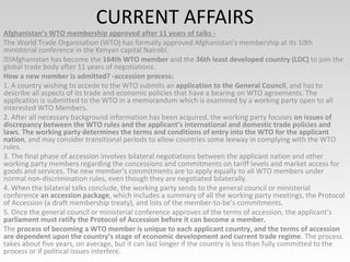 CURRENT AFFAIRS
Afghanistan’s WTO membership approved after 11 years of talks -
The World Trade Organisation (WTO) has formally approved Afghanistan’s membership at its 10th
ministerial conference in the Kenyan capital Nairobi.
Afghanistan has become the 164th WTO member and the 36th least developed country (LDC) to join the
global trade body after 11 years of negotiations.
How a new member is admitted? -accession process:
1. A country wishing to accede to the WTO submits an application to the General Council, and has to
describe all aspects of its trade and economic policies that have a bearing on WTO agreements. The
application is submitted to the WTO in a memorandum which is examined by a working party open to all
interested WTO Members.
2. After all necessary background information has been acquired, the working party focuses on issues of
discrepancy between the WTO rules and the applicant’s international and domestic trade policies and
laws. The working party determines the terms and conditions of entry into the WTO for the applicant
nation, and may consider transitional periods to allow countries some leeway in complying with the WTO
rules.
3. The final phase of accession involves bilateral negotiations between the applicant nation and other
working party members regarding the concessions and commitments on tariff levels and market access for
goods and services. The new member’s commitments are to apply equally to all WTO members under
normal non-discrimination rules, even though they are negotiated bilaterally.
4. When the bilateral talks conclude, the working party sends to the general council or ministerial
conference an accession package, which includes a summary of all the working party meetings, the Protocol
of Accession (a draft membership treaty), and lists of the member-to-be’s commitments.
5. Once the general council or ministerial conference approves of the terms of accession, the applicant’s
parliament must ratify the Protocol of Accession before it can become a member.
The process of becoming a WTO member is unique to each applicant country, and the terms of accession
are dependent upon the country’s stage of economic development and current trade regime. The process
takes about five years, on average, but it can last longer if the country is less than fully committed to the
process or if political issues interfere.
 
