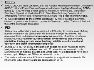 •  CPSE- 
  ONGC Ltd, Coal India Ltd, NTPC Ltd, the National Mineral Development Corporation 
(NMDC) Ltd and Power Finance Corporation Ltd were top 5 profIt-making CPSEs  
during 2014­15, whereas Bharat Sanchar Nigam Ltd, Air India Ltd, Mahanagar 
Telephone Nigam Ltd, Hindustan Photo Films Manufacturing Company Ltd 
&Mangalore Refinery and Petrochemicals Ltd were  top 5 loss-making CPSEs.
  CPSEs contribute  to the central exchequer  by way of dividend  payment, 
interest on government loans and payment of taxes and duties. Their contribution to 
the central exchequer decreased.
•  FDI- 
  With a view to liberalizing and simplifying the FDI policy to provide ease of doing 
business climate in the country that will also lead to larger FDI inflows, the 
government has undertaken various reforms. A number of sectors have been 
liberalized, including defence, construction, broadcasting, civil aviation, 
plantation, trading, private sector banking, satellite establishment and 
operation and credit information companies. 
  During 2015­16, FDI policy in the pension sector has been revised to permit 
foreign investment up to 49 per cent, with 26 percent under automatic route. 
Manufacturing of medical devices and white label ATM operations have been 
opened up to 100 percent FDI under automatic route.
•  The various reforms in the FDI sector have led to a significant increase in FDI 
inflows into India, showing a 26 per cent surge in 2015.
 
