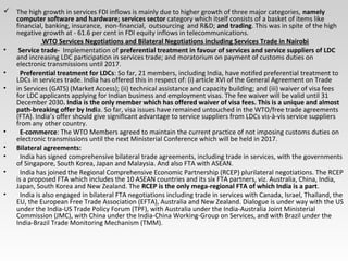  The high growth in services FDI inflows is mainly due to higher growth of three major categories, namely
computer software and hardware; services sector category which itself consists of a basket of items like
financial, banking, insurance, non-financial, outsourcing and R&D; and trading. This was in spite of the high
negative growth at - 61.6 per cent in FDI equity inflows in telecommunications.
WTO Services Negotiations and Bilateral Negotiations including Services Trade in Nairobi
• Service trade- Implementation of preferential treatment in favour of services and service suppliers of LDC
and increasing LDC participation in services trade; and moratorium on payment of customs duties on
electronic transmissions until 2017.
• Preferential treatment for LDCs: So far, 21 members, including India, have notifed preferential treatment to
LDCs in services trade. India has offered this in respect of: (i) article XVI of the General Agreement on Trade
• in Services (GATS) (Market Access); (ii) technical assistance and capacity building; and (iii) waiver of visa fees
for LDC applicants applying for Indian business and employment visas. The fee waiver will be valid until 31
December 2030. India is the only member which has offered waiver of visa fees. This is a unique and almost
path-breaking offer by India. So far, visa issues have remained untouched in the WTO/free trade agreements
(FTA). India’s offer should give signifIcant advantage to service suppliers from LDCs vis-à-vis service suppliers
from any other country.
• E-commerce: The WTO Members agreed to maintain the current practice of not imposing customs duties on
electronic transmissions until the next Ministerial Conference which will be held in 2017.
• Bilateral agreements:
• India has signed comprehensive bilateral trade agreements, including trade in services, with the governments
of Singapore, South Korea, Japan and Malaysia. And also FTA with ASEAN.
• India has joined the Regional Comprehensive Economic Partnership (RCEP) plurilateral negotiations. The RCEP
is a proposed FTA which includes the 10 ASEAN countries and its six FTA partners, viz. Australia, China, India,
Japan, South Korea and New Zealand. The RCEP is the only mega-regional FTA of which India is a part.
• India is also engaged in bilateral FTA negotiations including trade in services with Canada, Israel, Thailand, the
EU, the European Free Trade Association (EFTA), Australia and New Zealand. Dialogue is under way with the US
under the India-US Trade Policy Forum (TPF), with Australia under the India-Australia Joint Ministerial
Commission (JMC), with China under the India-China Working-Group on Services, and with Brazil under the
India-Brazil Trade Monitoring Mechanism (TMM).
 