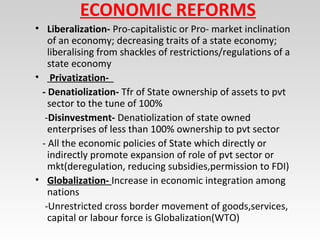 ECONOMIC REFORMS
• Liberalization- Pro-capitalistic or Pro- market inclination
of an economy; decreasing traits of a state economy;
liberalising from shackles of restrictions/regulations of a
state economy
• Privatization-
- Denatiolization- Tfr of State ownership of assets to pvt
sector to the tune of 100%
-Disinvestment- Denatiolization of state owned
enterprises of less than 100% ownership to pvt sector
- All the economic policies of State which directly or
indirectly promote expansion of role of pvt sector or
mkt(deregulation, reducing subsidies,permission to FDI)
• Globalization- Increase in economic integration among
nations
-Unrestricted cross border movement of goods,services,
capital or labour force is Globalization(WTO)
 