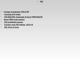 • FDI
• Foreign investment- FDI & FPI
•  Concept of P-notes
•  FDI ROUTES- Automatic & Govt/ FIPB ROUTE
• Govt/ FIPB route sectors
•  FDI prohibited sectors
•  Country wise FDI inflows  2015-16
•  FDI -Pros & Cons
 