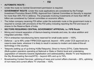 •  FDI
• AUTOMATIC ROUTE :
• Under this route no Central Government permission is required.
• GOVERNMENT ROUTE :Under this route applications are considered by the Foreign 
Investment Promotion Board (FIPB). Approval from Cabinet Committee on Security is required 
for more than 49% FDI in defence. The proposals involving investments of more than INR 30 
billion are considered by Cabinet committee on economic affairs.
• The Indian company receiving FDI either under the automatic route or the government route is 
required to comply with provisions of the FDI policy including reporting the FDI and issue of 
shares to the Reserve Bank of India. 
• SECTORS REQUIRING CENTRAL GOVERNMENT APPROVAL i.e. FIPB Route
• Mining and mineral separation of titanium­bearing minerals and ores, its value addition and 
integrated activities ­100%.
• FDI in enterprise manufacturing items reserved for small scale sector – 100%.
• Defence – up to 49% under FIPB/CCEA approval, beyond – 49% under CCS approval (on a 
case­to­case basis, wherever it is likely to result in access to modern and state­of­the­art 
technology in the country).
• Teleports (setting up of up­linking HUBs/Teleports), Direct to Home (DTH), Cable Networks 
(Multi­system operators operating at National or State or District level and undertaking 
upgradation of networks towards digitalisation and addressability), Mobile TV and Headend­in­
the Sky Broadcasting Service(HITS) – beyond 49% and up to 74%.
• Broadcasting Content Services: uplinking of news and current affairs channels – 26%, uplinking 
of non­news and current affairs TV channels – 100%.
 