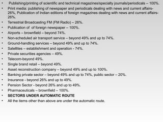•  Publishing/printing of scientific and technical magazines/specialty journals/periodicals – 100%.
• Print media: publishing of newspaper and periodicals dealing with news and current affairs­ 
26%, Publication of Indian editions of foreign magazines dealing with news and current affairs­ 
26%.
• Terrestrial Broadcasting FM (FM Radio) – 26%.
• Publication of  of foreign newspaper – 100%.
• Airports – brownfield – beyond 74%.
• Non­scheduled air transport service – beyond 49% and up to 74%.
• Ground­handling services – beyond 49% and up to 74%.
• Satellites – establishment and operation ­ 74%.
• Private securities agencies – 49%.
• Telecom­beyond 49%.
• Single brand retail – beyond 49%.
• Asset reconstruction company – beyond 49% and up to 100%.
• Banking private sector – beyond 49% and up to 74%, public sector – 20%.
• Insurance ­ beyond 26% and up to 49%.
• Pension Sector ­ beyond 26% and up to 49%.
• Pharmaceuticals – brownfield – 100%.
• SECTORS UNDER AUTOMATIC ROUTE
• All the items other than above are under the automatic route.
 