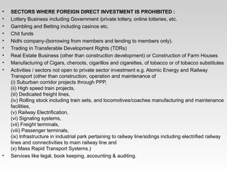 • SECTORS WHERE FOREIGN DIRECT INVESTMENT IS PROHIBITED :
• Lottery Business including Government /private lottery, online lotteries, etc.
• Gambling and Betting including casinos etc.
• Chit funds
• Nidhi company­(borrowing from members and lending to members only).
• Trading in Transferable Development Rights (TDRs)
• Real Estate Business (other than construction development) or Construction of Farm Houses
• Manufacturing of Cigars, cheroots, cigarillos and cigarettes, of tobacco or of tobacco substitutes
• Activities / sectors not open to private sector investment e.g. Atomic Energy and Railway 
Transport (other than construction, operation and maintenance of
(i) Suburban corridor projects through PPP,
(ii) High speed train projects,
(iii) Dedicated freight lines,
(iv) Rolling stock including train sets, and locomotives/coaches manufacturing and maintenance 
facilities,
(v) Railway Electrification,
(vi) Signaling systems,
(vii) Freight terminals,
(viii) Passenger terminals,
(ix) Infrastructure in industrial park pertaining to railway line/sidings including electrified railway 
lines and connectivities to main railway line and
(x) Mass Rapid Transport Systems.)
• Services like legal, book keeping, accounting & auditing.
 