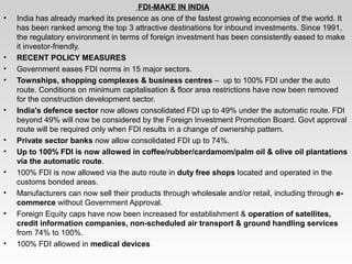                                                               FDI-MAKE IN INDIA
• India has already marked its presence as one of the fastest growing economies of the world. It 
has been ranked among the top 3 attractive destinations for inbound investments. Since 1991, 
the regulatory environment in terms of foreign investment has been consistently eased to make 
it investor­friendly.
• RECENT POLICY MEASURES
• Government eases FDI norms in 15 major sectors.
• Townships, shopping complexes & business centres –  up to 100% FDI under the auto 
route. Conditions on minimum capitalisation & floor area restrictions have now been removed 
for the construction development sector.
• India's defence sector now allows consolidated FDI up to 49% under the automatic route. FDI 
beyond 49% will now be considered by the Foreign Investment Promotion Board. Govt approval 
route will be required only when FDI results in a change of ownership pattern.
• Private sector banks now allow consolidated FDI up to 74%.
• Up to 100% FDI is now allowed in coffee/rubber/cardamom/palm oil & olive oil plantations 
via the automatic route.
• 100% FDI is now allowed via the auto route in duty free shops located and operated in the 
customs bonded areas.
• Manufacturers can now sell their products through wholesale and/or retail, including through e-
commerce without Government Approval.
• Foreign Equity caps have now been increased for establishment & operation of satellites, 
credit information companies, non-scheduled air transport & ground handling services 
from 74% to 100%.
• 100% FDI allowed in medical devices
 