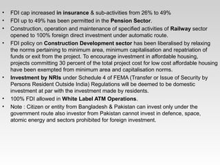 • FDI cap increased in insurance & sub-activities from 26% to 49%
• FDI up to 49% has been permitted in the Pension Sector.
• Construction, operation and maintenance of specified activities of Railway sector
opened to 100% foreign direct investment under automatic route.
• FDI policy on Construction Development sector has been liberalised by relaxing
the norms pertaining to minimum area, minimum capitalisation and repatriation of
funds or exit from the project. To encourage investment in affordable housing,
projects committing 30 percent of the total project cost for low cost affordable housing
have been exempted from minimum area and capitalisation norms.
• Investment by NRIs under Schedule 4 of FEMA (Transfer or Issue of Security by
Persons Resident Outside India) Regulations will be deemed to be domestic
investment at par with the investment made by residents.
• 100% FDI allowed in White Label ATM Operations.
• Note : Citizen or entity from Bangladesh & Pakistan can invest only under the
government route also investor from Pakistan cannot invest in defence, space,
atomic energy and sectors prohibited for foreign investment.
 