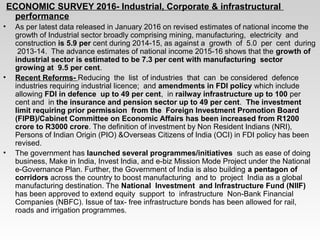 ECONOMIC SURVEY 2016- Industrial, Corporate & infrastructural
performance
• As per latest data released in January 2016 on revised estimates of national income the
growth of Industrial sector broadly comprising mining, manufacturing, electricity and
construction is 5.9 per cent during 2014-15, as against a growth of 5.0 per cent during
2013-14. The advance estimates of national income 2015-16 shows that the growth of
industrial sector is estimated to be 7.3 per cent with manufacturing sector
growing at 9.5 per cent.
• Recent Reforms- Reducing the list of industries that can be considered defence
industries requiring industrial licence; and amendments in FDI policy which include
allowing FDI in defence up to 49 per cent, in railway infrastructure up to 100 per
cent and in the insurance and pension sector up to 49 per cent. The investment
limit requiring prior permission from the Foreign Investment Promotion Board
(FIPB)/Cabinet Committee on Economic Affairs has been increased from R1200
crore to R3000 crore. The definition of investment by Non Resident Indians (NRI),
Persons of Indian Origin (PIO) &Overseas Citizens of India (OCI) in FDI policy has been
revised.
• The government has launched several programmes/initiatives such as ease of doing
business, Make in India, Invest India, and e-biz Mission Mode Project under the National
e-Governance Plan. Further, the Government of India is also building a pentagon of
corridors across the country to boost manufacturing and to project India as a global
manufacturing destination. The National Investment and Infrastructure Fund (NIIF)
has been approved to extend equity support to infrastructure Non-Bank Financial
Companies (NBFC). Issue of tax- free infrastructure bonds has been allowed for rail,
roads and irrigation programmes.
 