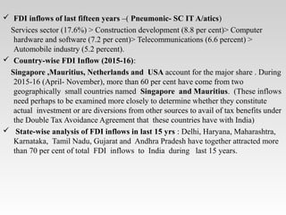  FDI inflows of last fifteen years –( Pneumonic- SC IT A/atics)
Services sector (17.6%) > Construction development (8.8 per cent)> Computer
hardware and software (7.2 per cent)> Telecommunications (6.6 percent) >
Automobile industry (5.2 percent).
 Country-wise FDI Inflow (2015-16):
Singapore ,Mauritius, Netherlands and USA account for the major share . During
2015-16 (April- November), more than 60 per cent have come from two
geographically small countries named Singapore and Mauritius. (These inflows
need perhaps to be examined more closely to determine whether they constitute
actual investment or are diversions from other sources to avail of tax benefits under
the Double Tax Avoidance Agreement that these countries have with India)
 State-wise analysis of FDI inflows in last 15 yrs : Delhi, Haryana, Maharashtra,
Karnataka, Tamil Nadu, Gujarat and Andhra Pradesh have together attracted more
than 70 per cent of total FDI inflows to India during last 15 years.
 
