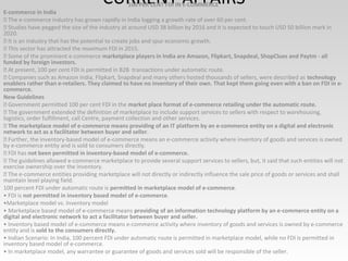 CURRENT AFFAIRS100 PER CENT FDI IN E-COMMERCE
E-commerce in India
 The e-commerce industry has grown rapidly in India logging a growth rate of over 60 per cent.
 Studies have pegged the size of the industry at around USD 38 billion by 2016 and it is expected to touch USD 50 billion mark in
2020.
 It is an industry that has the potential to create jobs and spur economic growth.
 This sector has attracted the maximum FDI in 2015.
 Some of the prominent e-commerce marketplace players in India are Amazon, Flipkart, Snapdeal, ShopClues and Paytm - all
funded by foreign investors.
 At present, 100 per cent FDI is permitted in B2B transactions under automatic route.
 Companies such as Amazon India, Flipkart, Snapdeal and many others hosted thousands of sellers, were described as technology
enablers rather than e-retailers. They claimed to have no inventory of their own. That kept them going even with a ban on FDI in e-
commerce.
New Guidelines
 Government permitted 100 per cent FDI in the market place format of e-commerce retailing under the automatic route.
 The government extended the definition of marketplace to include support services to sellers with respect to warehousing,
logistics, order fulfillment, call Centre, payment collection and other services.
 The marketplace model of e-commerce means providing of an IT platform by an e-commerce entity on a digital and electronic
network to act as a facilitator between buyer and seller.
 Further, the inventory-based model of e-commerce means an e-commerce activity where inventory of goods and services is owned
by e-commerce entity and is sold to consumers directly.
 FDI has not been permitted in inventory-based model of e-commerce.
 The guidelines allowed e-commerce marketplace to provide several support services to sellers, but, it said that such entities will not
exercise ownership over the inventory.
 The e-commerce entities providing marketplace will not directly or indirectly influence the sale price of goods or services and shall
maintain level playing field.
100 percent FDI under automatic route is permitted in marketplace model of e-commerce.
• FDI is not permitted in inventory based model of e-commerce.
•Marketplace model vs. Inventory model
• Marketplace based model of e-commerce means providing of an information technology platform by an e-commerce entity on a
digital and electronic network to act a facilitator between buyer and seller.
• Inventory based model of e-commerce means e-commerce activity where inventory of goods and services is owned by e-commerce
entity and is sold to the consumers directly.
• Indian Scenario: In India, 100 percent FDI under automatic route is permitted in marketplace model, while no FDI is permitted in
inventory based model of e-commerce.
• In marketplace model, any warrantee or guarantee of goods and services sold will be responsible of the seller.
 