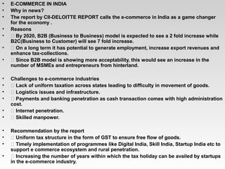 • E-COMMERCE IN INDIA
• Why in news?
• The report by CII-DELOITTE REPORT calls the e-commerce in India as a game changer
for the economy .
• Reasons
•  By 2020, B2B (Business to Business) model is expected to see a 2 fold increase while
B2C(Business to Customer) will see 7 fold increase.
•  On a long term it has potential to generate employment, increase export revenues and
enhance tax-collections.
•  Since B2B model is showing more acceptability, this would see an increase in the
number of MSMEs and entrepreneurs from hinterland.
• Challenges to e-commerce industries
•  Lack of uniform taxation across states leading to difficulty in movement of goods.
•  Logistics issues and infrastructure.
•  Payments and banking penetration as cash transaction comes with high administration
cost.
•  Internet penetration.
•  Skilled manpower.
• Recommendation by the report
•  Uniform tax structure in the form of GST to ensure free flow of goods.
•  Timely implementation of programmes like Digital India, Skill India, Startup India etc to
support e commerce ecosystem and rural penetration.
•  Increasing the number of years within which the tax holiday can be availed by startups
in the e-commerce industry.
 