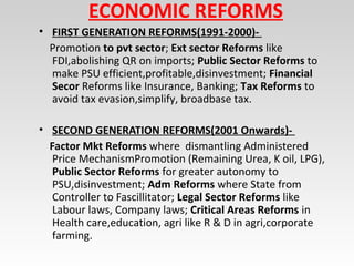 ECONOMIC REFORMS
• FIRST GENERATION REFORMS(1991-2000)-
Promotion to pvt sector; Ext sector Reforms like
FDI,abolishing QR on imports; Public Sector Reforms to
make PSU efficient,profitable,disinvestment; Financial
Secor Reforms like Insurance, Banking; Tax Reforms to
avoid tax evasion,simplify, broadbase tax.
• SECOND GENERATION REFORMS(2001 Onwards)-
Factor Mkt Reforms where dismantling Administered
Price MechanismPromotion (Remaining Urea, K oil, LPG),
Public Sector Reforms for greater autonomy to
PSU,disinvestment; Adm Reforms where State from
Controller to Fascillitator; Legal Sector Reforms like
Labour laws, Company laws; Critical Areas Reforms in
Health care,education, agri like R & D in agri,corporate
farming.
 