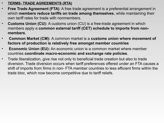 • TERMS- TRADE AGREEMENTS (RTA)
• Free Trade Agreement (FTA): A free trade agreement is a preferential arrangement in
which members reduce tariffs on trade among themselves, while maintaining their
own tariff rates for trade with nonmembers.
• Customs Union (CU): A customs union (CU) is a free-trade agreement in which
members apply a common external tariff (CET) schedule to imports from non-
members.
• Common Market (CM): A common market is a customs union where movement of
factors of production is relatively free amongst member countries
• Economic Union (EU): An economic union is a common market where member
countries coordinate macro-economic and exchange rate policies.
• Trade liberalization, give rise not only to beneficial trade creation but also to trade
diversion. Trade diversion occurs when tariff preferences offered under an FTA causes a
shift of imports from firms in non- FTA member countries to less efficient firms within the
trade bloc, which now become competitive due to tariff reliefs.
 