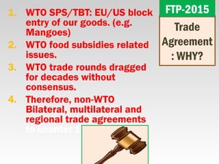 1. WTO SPS/TBT: EU/US block
entry of our goods. (e.g.
Mangoes)
2. WTO food subsidies related
issues.
3. WTO trade rounds dragged
for decades without
consensus.
4. Therefore, non-WTO
Bilateral, multilateral and
regional trade agreements
to counter 1+2+3
Trade
Agreement
: WHY?
FTP-2015FTP-2015
 