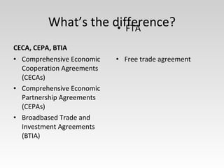 CECA, CEPA, BTIA
• Comprehensive Economic
Cooperation Agreements
(CECAs)
• Comprehensive Economic
Partnership Agreements
(CEPAs)
• Broadbased Trade and
Investment Agreements
(BTIA)
• Free trade agreement
• FTA
What’s the difference?
 