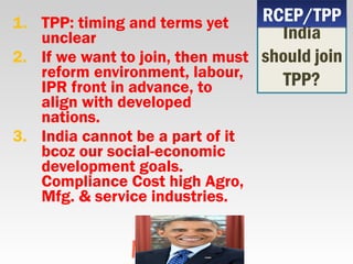 1. TPP: timing and terms yet
unclear
2. If we want to join, then must
reform environment, labour,
IPR front in advance, to
align with developed
nations.
3. India cannot be a part of it
bcoz our social-economic
development goals.
Compliance Cost high Agro,
Mfg. & service industries.
India
should join
TPP?
RCEP/TPPRCEP/TPP
 