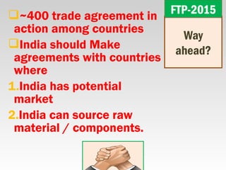 ~400 trade agreement in
action among countries
India should Make
agreements with countries
where
1.India has potential
market
2.India can source raw
material / components.
Way
ahead?
FTP-2015FTP-2015
 