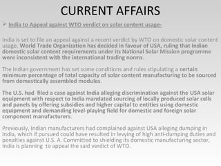 CURRENT AFFAIRS
 India to Appeal against WTO verdict on solar content usage-
India is set to file an appeal against a recent verdict by WTO on domestic solar content
usage. World Trade Organization has decided in favour of USA, ruling that Indian
domestic solar content requirements under its National Solar Mission programme
were inconsistent with the international trading norms.
The Indian government has set some conditions and rules stipulating a certain
minimum percentage of total capacity of solar content manufacturing to be sourced
from domestically assembled modules.
The U.S. had filed a case against India alleging discrimination against the USA solar
equipment with respect to India mandated sourcing of locally produced solar cells
and panels by offering subsidies and higher capital to entities using domestic
equipment and demanding level-playing field for domestic and foreign solar
component manufacturers.
Previously, Indian manufacturers had complained against USA alleging dumping in
India, which if pursued could have resulted in levying of high anti-dumping duties and
penalties against U.S. A. Committed to shielding its domestic manufacturing sector,
India is planning to appeal the said verdict of WTO.
 