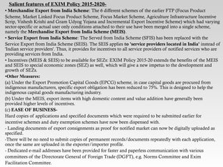 Salient features of EXIM Policy 2015-2020-
• Merchandise Export from India Scheme: The 6 different schemes of the earlier FTP (Focus Product
Scheme, Market Linked Focus Product Scheme, Focus Market Scheme, Agriculture Infrastructure Incentive
Scrip, Vishesh Krishi and Gram Udyog Yojana and Incremental Export Incentive Scheme) which had varying
sector-specific or actual user only conditions attached to their use have been merged into a single scheme,
namely the Merchandise Export from India Scheme (MEIS).
• Service Export from India Scheme: The Served from India Scheme (SFIS) has been replaced with the
Service Export from India Scheme (SEIS). The SEIS applies to 'service providers located in India' instead of
'Indian service providers'. Thus, it provides for incentives to all service providers of notified services who are
providing services from India.
• Incentives (MEIS & SEIS) to be available for SEZs: EXIM Policy 2015-20 extends the benefits of the MEIS
and SEIS to special economic zones (SEZ) as well, which will give a new impetus to the development and
growth of SEZs.
•Other Measures:
(a) Under the Export Promotion Capital Goods (EPCG) scheme, in case capital goods are procured from
indigenous manufacturers, specific export obligation has been reduced to 75%. This is designed to help the
indigenous capital goods manufacturing industry.
(b) Under the MEIS, export items with high domestic content and value addition have generally been
provided higher levels of incentives.
(c) EASE OF BUSINESS-
Hard copies of applications and specified documents which were required to be submitted earlier for
incentive schemes and duty exemption schemes have now been dispensed with.
- Landing documents of export consignments as proof for notified market can now be digitally uploaded as
specified.
-There will be no need to submit copies of permanent records/documents repeatedly with each application,
once the same are uploaded in the exporter/importer profile.
- Dedicated e-mail addresses have been provided for faster and paperless communication with various
committees of the Directorate General of Foreign Trade (DGFT), e.g. Norms Committee and Exim
Facilitation Committee.
 