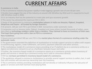 CURRENT AFFAIRS100 PER CENT FDI IN E-COMMERCE
E-commerce in India
 The e-commerce industry has grown rapidly in India logging a growth rate of over 60 per cent.
 Studies have pegged the size of the industry at around USD 38 billion by 2016 and it is expected to touch
USD 50 billion mark in 2020.
 It is an industry that has the potential to create jobs and spur economic growth.
 This sector has attracted the maximum FDI in 2015.
 Some of the prominent e-commerce marketplace players in India are Amazon, Flipkart, Snapdeal,
ShopClues and Paytm - all funded by foreign investors.
 At present, 100 per cent FDI is permitted in B2B transactions under automatic route.
 Companies such as Amazon India, Flipkart, Snapdeal and many others hosted thousands of sellers, were
described as technology enablers rather than e-retailers. They claimed to have no inventory of their own.
That kept them going even with a ban on FDI in e-commerce.
New Guidelines
 Government permitted 100 per cent FDI in the market place format of e-commerce retailing under the
automatic route.
 The government extended the definition of marketplace to include support services to sellers with respect
to warehousing, logistics, order fulfillment, call Centre, payment collection and other services.
 The marketplace model of e-commerce means providing of an IT platform by an e-commerce entity on a
digital and electronic network to act as a facilitator between buyer and seller.
 Further, the inventory-based model of e-commerce means an e-commerce activity where inventory of
goods and services is owned by e-commerce entity and is sold to consumers directly.
 FDI has not been permitted in inventory-based model of e-commerce.
 The guidelines allowed e-commerce marketplace to provide several support services to sellers, but, it said
that such entities will not exercise ownership over the inventory.
 The e-commerce entities providing marketplace will not directly or indirectly influence the sale price of
goods or services and shall maintain level playing field.
 