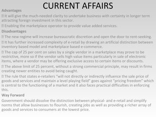CURRENT AFFAIRSAdvantages
 It will give the much-needed clarity to undertake business with certainty in longer term
attracting foreign investment in this sector.
 Enabling the marketplace operator to provide value added services.
Disadvantages
 The new regime will increase bureaucratic discretion and open the door to rent-seeking.
 It has further increased complexity of e-retail by drawing an artificial distinction between
inventory based model and marketplace based e-commerce.
 The cap of 25 per cent on sales by a single vendor in a marketplace may prove to be
restrictive, more so if the vendor sells high value items particularly in sale of electronic
items, where a vendor may be offering exclusive access to certain items or discounts.
 The above limit of 25 percent, without a strong commercial principle, may result in firms
creating newer entities to avoid being caught.
 The rule that states e-retailers “will not directly or indirectly influence the sale price of
goods and services and maintain a level playing field” goes against “pricing freedom” which
is central to the functioning of a market and it also faces practical difficulties in enforcing
this.
Way Forward
Government should dissolve the distinction between physical- and e-retail and simplify
norms that allow businesses to flourish, creating jobs as well as providing a richer array of
goods and services to consumers at the lowest price.
 