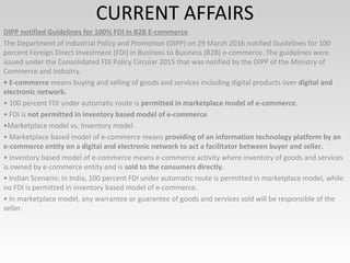 CURRENT AFFAIRS
DIPP notified Guidelines for 100% FDI in B2B E-commerce
The Department of Industrial Policy and Promotion (DIPP) on 29 March 2016 notified Guidelines for 100
percent Foreign Direct Investment (FDI) in Business to Business (B2B) e-commerce. The guidelines were
issued under the Consolidated FDI Policy Circular 2015 that was notified by the DIPP of the Ministry of
Commerce and Industry.
• E-commerce means buying and selling of goods and services including digital products over digital and
electronic network.
• 100 percent FDI under automatic route is permitted in marketplace model of e-commerce.
• FDI is not permitted in inventory based model of e-commerce.
•Marketplace model vs. Inventory model
• Marketplace based model of e-commerce means providing of an information technology platform by an
e-commerce entity on a digital and electronic network to act a facilitator between buyer and seller.
• Inventory based model of e-commerce means e-commerce activity where inventory of goods and services
is owned by e-commerce entity and is sold to the consumers directly.
• Indian Scenario: In India, 100 percent FDI under automatic route is permitted in marketplace model, while
no FDI is permitted in inventory based model of e-commerce.
• In marketplace model, any warrantee or guarantee of goods and services sold will be responsible of the
seller.
 