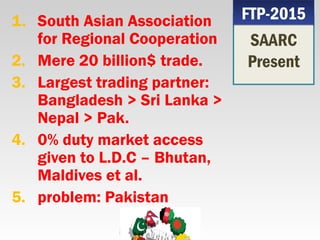1. South Asian Association
for Regional Cooperation
2. Mere 20 billion$ trade.
3. Largest trading partner:
Bangladesh > Sri Lanka >
Nepal > Pak.
4. 0% duty market access
given to L.D.C – Bhutan,
Maldives et al.
5. problem: Pakistan
SAARC
Present
FTP-2015FTP-2015
 