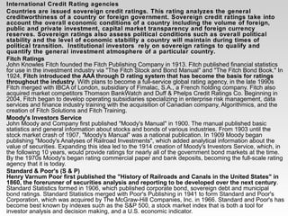 International Credit Rating agencies
Countries are issued sovereign credit ratings. This rating analyzes the general
creditworthiness of a country or foreign government. Sovereign credit ratings take into
account the overall economic conditions of a country including the volume of foreign,
public and private investment, capital market transparency and foreign currency
reserves. Sovereign ratings also assess political conditions such as overall political
stability and the level of economic stability a country will maintain during times of
political transition. Institutional investors rely on sovereign ratings to qualify and
quantify the general investment atmosphere of a particular country.
Fitch Ratings
John Knowles Fitch founded the Fitch Publishing Company in 1913. Fitch published financial statistics
for use in the investment industry via "The Fitch Stock and Bond Manual" and "The Fitch Bond Book." In
1924, Fitch introduced the AAA through D rating system that has become the basis for ratings
throughout the industry. With plans to become a full-service global rating agency, in the late 1990s
Fitch merged with IBCA of London, subsidiary of Fimalac, S.A., a French holding company. Fitch also
acquired market competitors Thomson BankWatch and Duff & Phelps Credit Ratings Co. Beginning in
2004, Fitch began to develop operating subsidiaries specializing in enterprise risk management, data
services and finance industry training with the acquisition of Canadian company, Algorithmics, and the
creation of Fitch Solutions and Fitch Training.
Moody's Investors Service
John Moody and Company first published "Moody's Manual" in 1900. The manual published basic
statistics and general information about stocks and bonds of various industries. From 1903 until the
stock market crash of 1907, "Moody's Manual" was a national publication. In 1909 Moody began
publishing "Moody's Analyses of Railroad Investments", which added analytical information about the
value of securities. Expanding this idea led to the 1914 creation of Moody's Investors Service, which, in
the following 10 years, would provide ratings for nearly all of the government bond markets at the time.
By the 1970s Moody's began rating commercial paper and bank deposits, becoming the full-scale rating
agency that it is today.
Standard & Poor's (S & P)
Henry Varnum Poor first published the "History of Railroads and Canals in the United States" in
1860, the forerunner of securities analysis and reporting to be developed over the next century.
Standard Statistics formed in 1906, which published corporate bond, sovereign debt and municipal
bond ratings. Standard Statistics merged with Poor's Publishing in 1941 to form Standard and Poor's
Corporation, which was acquired by The McGraw-Hill Companies, Inc. in 1966. Standard and Poor's has
become best known by indexes such as the S&P 500, a stock market index that is both a tool for
investor analysis and decision making, and a U.S. economic indicator.
 
