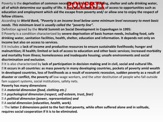 POVERTYPoverty is the deprivation of common necessities such as food, clothing, shelter and safe drinking water,
all of which determine our quality of life. It may also include the lack of access to opportunities such as
education and employment which aid the escape from poverty and/ or allow one to enjoy the respect of
fellow citizens.
According to World Bank, “Poverty is an income level below some minimum level necessary to meet basic
needs. This minimum level is usually called the “poverty line”.
Definition agreed by the World Summit on Social Development in Copenhagen in 1995:
 Poverty is a condition characterized by severe deprivation of basic human needs, including food, safe
drinking water, sanitation facilities, health, shelter, education and information. It depends not only on
income but also on access to services.
 It includes a lack of income and productive resources to ensure sustainable livelihoods; hunger and
malnutrition; ill health; limited or lack of access to education and other basic services; increased morbidity
and mortality from illness; homelessness and inadequate housing; unsafe environments and social
discrimination and exclusion.
 It is also characterized by lack of participation in decision making and in civil, social and cultural life.
 It occurs in all countries: as mass poverty in many developing countries, pockets of poverty amid wealth
in developed countries, loss of livelihoods as a result of economic recession, sudden poverty as a result of
disaster or conflict, the poverty of low-wage workers, and the utter destitution of people who fall outside
fam support systems, social institutions, safety nets.
Poverty has many dimensions
 A material dimension (food, clothing etc.)
 A psychological dimension (respect, self-esteem, trust, fear)
 A political dimension (power, representation) and
 A social dimension (education, health, work).
:: The latter 2 dimensions point to the fact that poverty, while often suffered alone and in solitude,
requires social cooperation if it is to be eliminated.
 