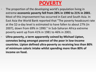 POVERTY
- The proportion of the developing world's population living in
extreme economic poverty fell from 28% in 1990 to 21% in 2001.
Most of this improvement has occurred in East and South Asia. In
East Asia the World Bank reported that "The poverty headcount rate
at the $2-a-day level is estimated to have fallen to about 27% (in
2007), down from 69% in 1990." In Sub-Saharan Africa extreme
poverty went up from 41% in 1981 to 46% in 2001.
- Ultra-poverty, a term apparently coined by Michael Lipton,
connotes being amongst poorest of the poor in low-income
countries. Lipton defined ultra-poverty as receiving less than 80%
of minimum caloric intake whilst spending more than 80% of
income on food.
 