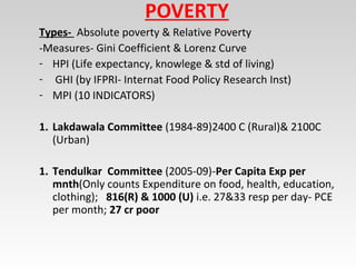 POVERTY
Types- Absolute poverty & Relative Poverty
-Measures- Gini Coefficient & Lorenz Curve
- HPI (Life expectancy, knowlege & std of living)
- GHI (by IFPRI- Internat Food Policy Research Inst)
- MPI (10 INDICATORS)
1. Lakdawala Committee (1984-89)2400 C (Rural)& 2100C
(Urban)
1. Tendulkar Committee (2005-09)-Per Capita Exp per
mnth(Only counts Expenditure on food, health, education,
clothing); 816(R) & 1000 (U) i.e. 27&33 resp per day- PCE
per month; 27 cr poor
 