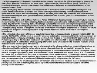 TENDULKAR COMMITTEE REPORT :: There has been a growing concern on the official estimates of poverty. In
view of this, Planning Commission set up an expert group under the chairmanship of Suresh Tendulkar to
examine the issue and suggest a new poverty line and estimates. Following are the salient features of the
proposed poverty lines:
1 The expert group has also taken a conscious decision to move away from anchoring the poverty lines to a
calorie intake norm in view of the fact that calorie consumption calculated by converting the consumed
quantities in the last 30 days as collected by NSS has not been found to be well correlated with the nutritional
outcomes observed from other specialized surveys either over time or across space (i.e. between states or rural
and urban areas).
2 NSSO has decided to shift to Mixed Reference Period (MRP) for all its consumption surveys in future, namely,
365-days for low frequency items (clothing, footwear, durables, education and institutional health expenditure)
and 30-days for all the remaining items. This change captures the household consumption expenditure of the
poor households on low-frequency items of purchase more satisfactorily than the earlier 30-day recall period.
The Expert Group decided to adopt the MRP-based estimates of consumption expenditure as the basis for future
poverty lines as against previous practice of using Uniform Reference Period estimates of consumption
expenditure.
3 The estimated urban share of the poor population (described as headcount ratio or poverty ratio) in 2004-05,
namely, 25.7% at the all-India level, is generally accepted as being less controversial than its rural counterpart at
28.3% that has been heavily criticized as being too low. It was decided to recommend MRP-equivalent of urban
PLB corresponding to 25.7% urban head count ratio as the new reference PLB to be provided to rural as well as
urban population in all the states after adjusting it for within-state urban-relative-to-rural and rural and urban
state-relative-to-all-India price differentials.
4 The new poverty lines have been arrived at after assessing the adequacy of private household expenditure on
education and health, while the earlier calorie-anchored poverty lines did not explicitly account for these.
5 It may be noted that although those near the poverty line in urban areas continue to afford the original calorie
norm of 2100 per capita per day, their actual observed calorie intake from 61st Round of NSS of is 1776 calories
per capita. This actual intake is very close to the revised calorie intake norm of 1770 per capita per day currently
recommended for India by the Food and Agriculture Organization (FAO). Actual observed calorie intake of those
near the new poverty line in rural areas (1999 calories per capita) is higher than the FAO norm.
6 Separate allowance for private expenditure on transport and conveyance has been made in the recommended
poverty lines. For rent and conveyance, actual expenditure share for these items were used to adjust the
poverty line for each state.
 
