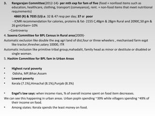 3. Rangarajan Committee(2012-14)- per mth exp for fam of five (food + nonfood items such as
education, healthcare, clothing, transport (conveyance), rent. + non-food items that meet nutritional
requirements)
4860 (R) & 7035 (U)i.e. 32 & 47 resp per day; 37 cr poor
- ICMR recommendation for calories, proteins & fat- 2155 C,48gm & 28gm Rural and 2090C,50 gm &
26 gmUrban+-10%
--Controversy
4. Saxena Committee for BPL Census in Rural area(2009)-
Automatic exclusion like double the avg agri land of dist,four or three wheelers , mechanised farm eqpt
like tractor,thresher,salary 10000, ITR
Automatic inclusion like primitive tribal group,mahadalit, family head as minor or destitute or disabled or
single woman.
5. Hashim Committee for BPL fam in Urban Areas
• Highest rural poverty
• Odisha, MP,Bihar,Assam
• Lowest poverty
• Kerala (7.1%),Himachal (8.1%),Punjab (8.3%)
• Engel’s law says: when income rises, % of overall income spent on food item decreases.
We can see this happening in urban areas. Urban popln spending ~39% while villagers spending ~49% of
their income on food.
• Among states: Kerala spends the least money on food.
 